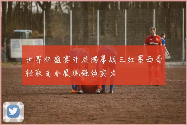 世界杯盛宴开启揭幕战三红墨西哥轻取南非展现强劲实力