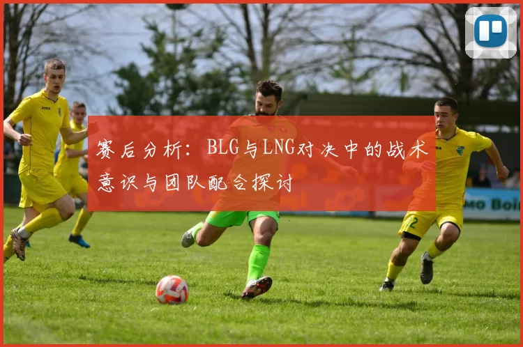 赛后分析：BLG与LNG对决中的战术意识与团队配合探讨