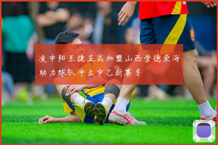 凌中阳王捷正式加盟山西崇德荣海助力球队冲击中乙新赛季