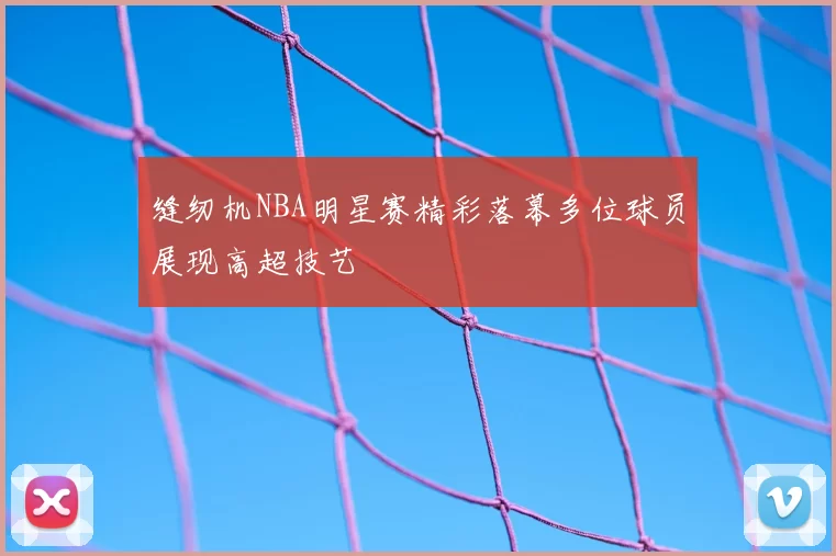缝纫机NBA明星赛精彩落幕多位球员展现高超技艺