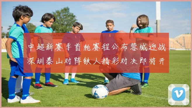 中超新赛季首轮赛程公布蓉城迎战深圳泰山对阵铁人精彩对决即将开启
