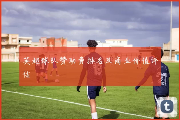 英超球队赞助费排名及商业价值评估