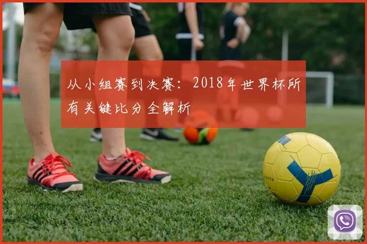 从小组赛到决赛：2018年世界杯所有关键比分全解析