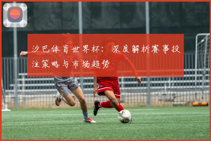 沙巴体育世界杯：深度解析赛事投注策略与市场趋势