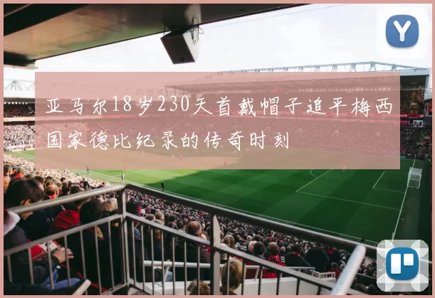 亚马尔18岁230天首戴帽子追平梅西国家德比纪录的传奇时刻