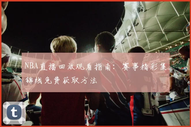 NBA直播回放观看指南：赛事精彩集锦线免费获取方法