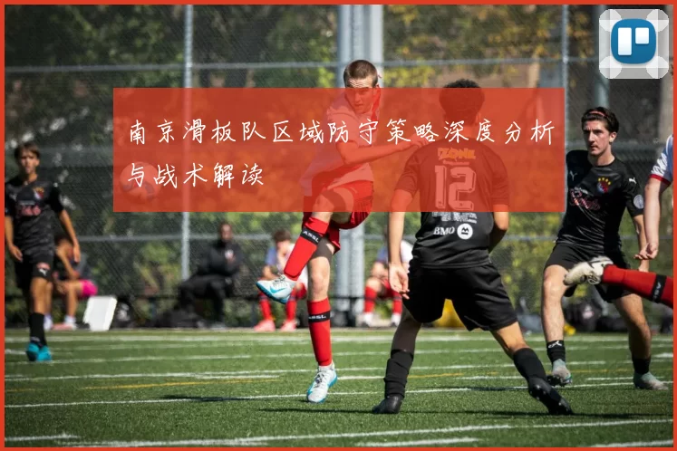 南京滑板队区域防守策略深度分析与战术解读