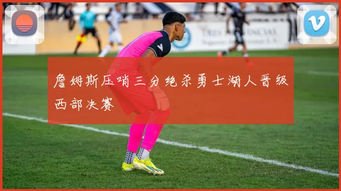 詹姆斯压哨三分绝杀勇士湖人晋级西部决赛