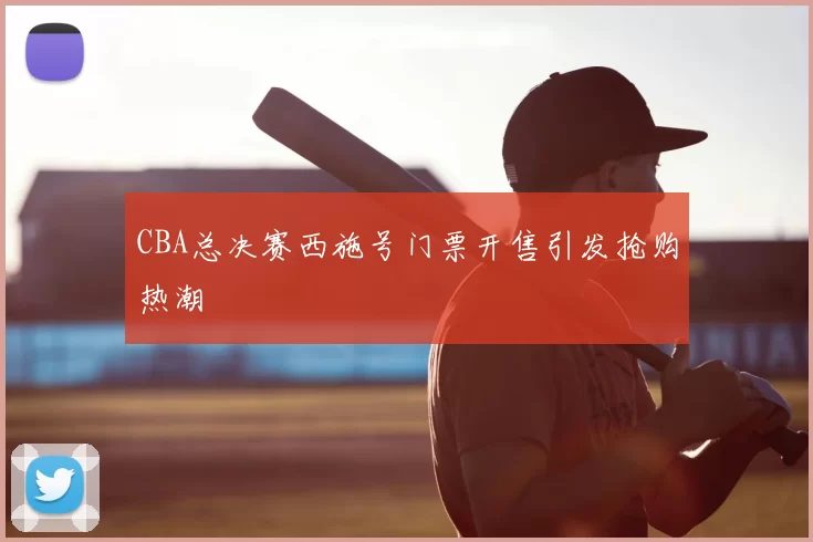 CBA总决赛西施号门票开售引发抢购热潮