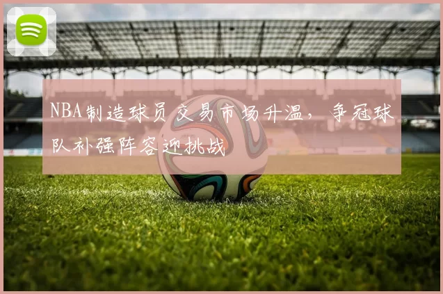 NBA制造球员交易市场升温，争冠球队补强阵容迎挑战
