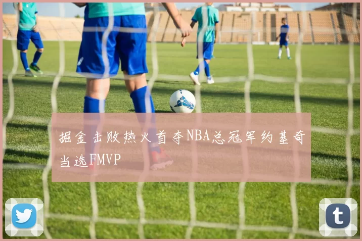 掘金击败热火首夺NBA总冠军约基奇当选FMVP
