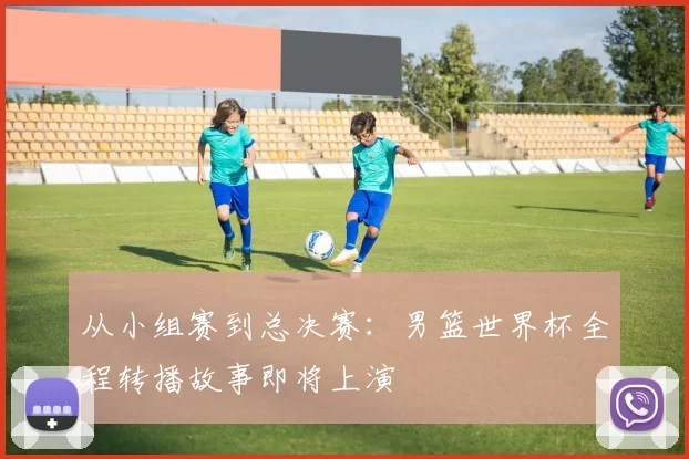 从小组赛到总决赛:男篮世界杯全程转播故事即将上演