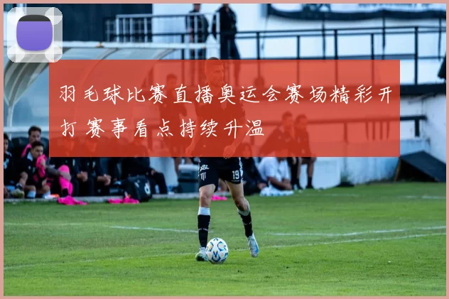 羽毛球比赛直播奥运会赛场精彩开打 赛事看点持续升温