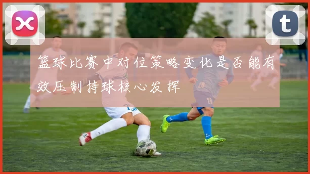 篮球比赛中对位策略变化是否能有效压制持球核心发挥