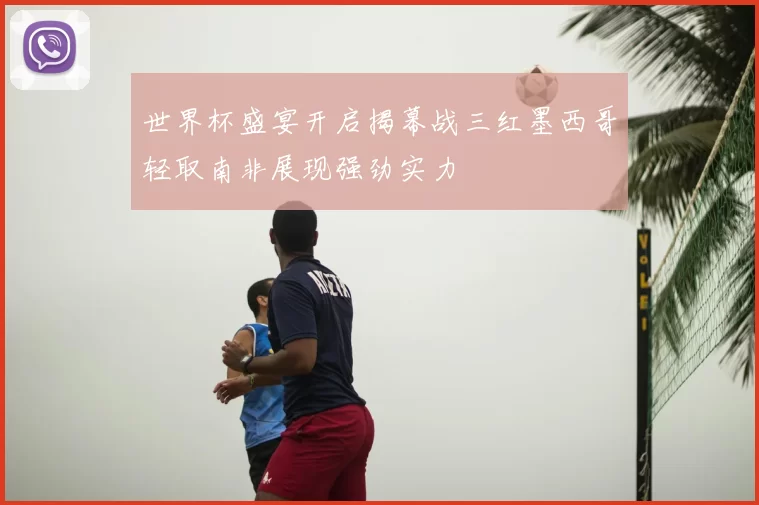 世界杯盛宴开启揭幕战三红墨西哥轻取南非展现强劲实力