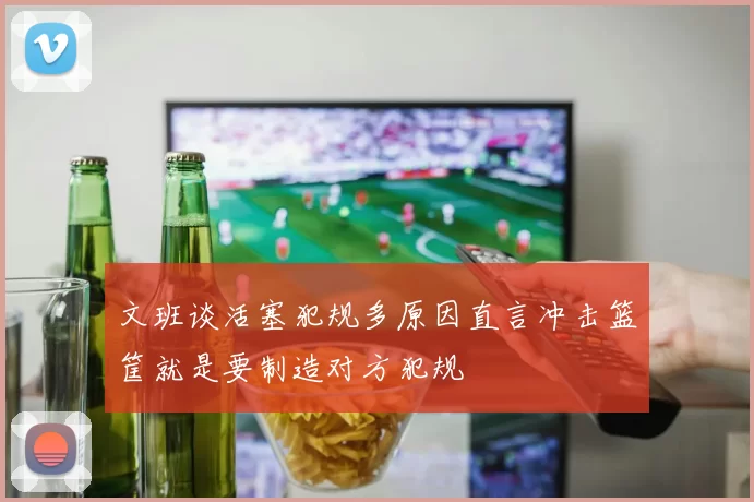文班谈活塞犯规多原因直言冲击篮筐就是要制造对方犯规