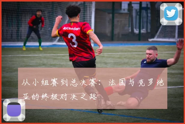 从小组赛到总决赛:法国与克罗地亚的终极对决之路