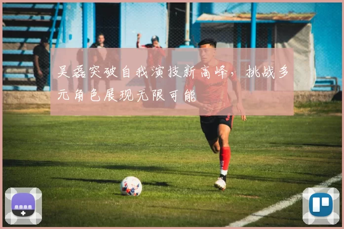 吴磊突破自我演技新高峰，挑战多元角色展现无限可能