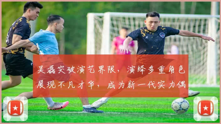 吴磊突破演艺界限，演绎多重角色展现不凡才华，成为新一代实力偶像