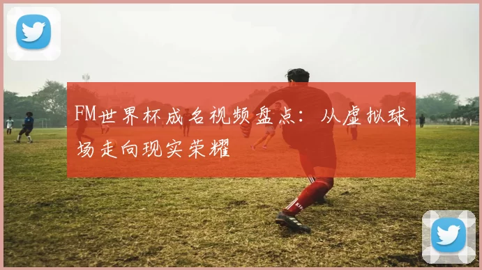 FM世界杯成名视频盘点：从虚拟球场走向现实荣耀