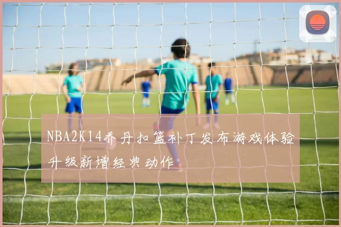 NBA2K14乔丹扣篮补丁发布游戏体验升级新增经典动作