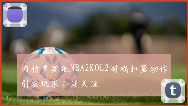 内特罗宾逊NBA2KOL2游戏扣篮动作引发玩家广泛关注