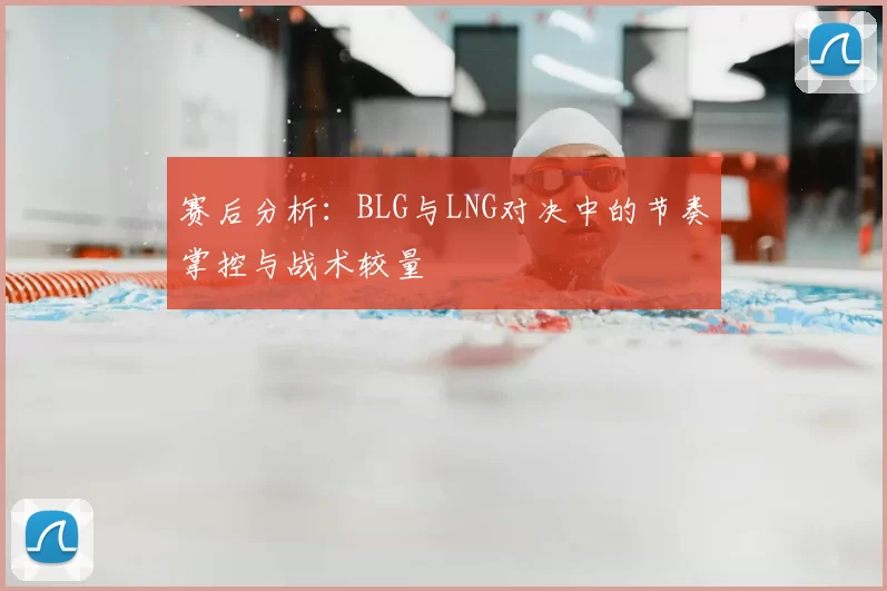 赛后分析：BLG与LNG对决中的节奏掌控与战术较量