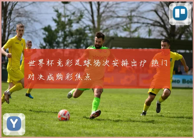 世界杯竞彩足球场次安排出炉 热门对决成购彩焦点