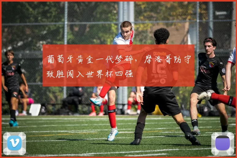 葡萄牙黄金一代梦碎,摩洛哥防守致胜闯入世界杯四强