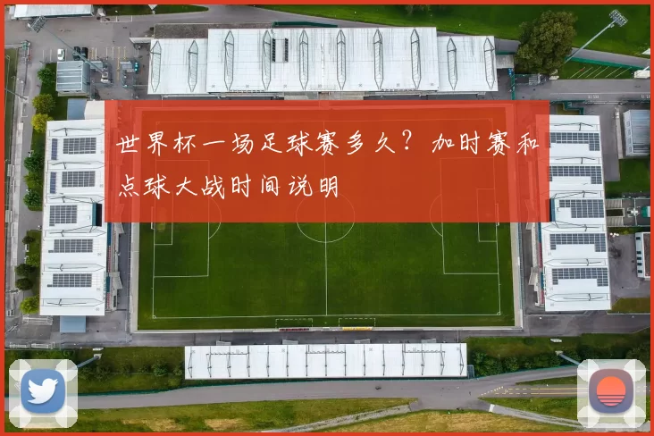 世界杯一场足球赛多久？加时赛和点球大战时间说明
