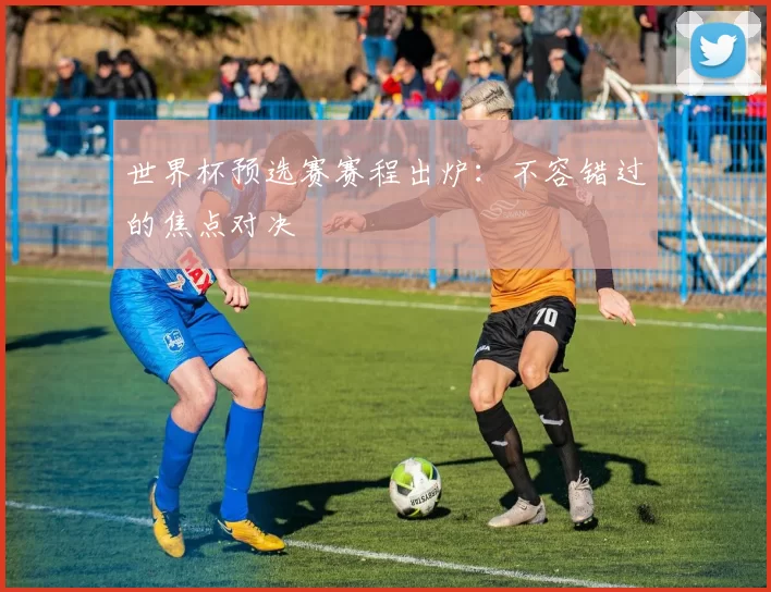 世界杯预选赛赛程出炉：不容错过的焦点对决