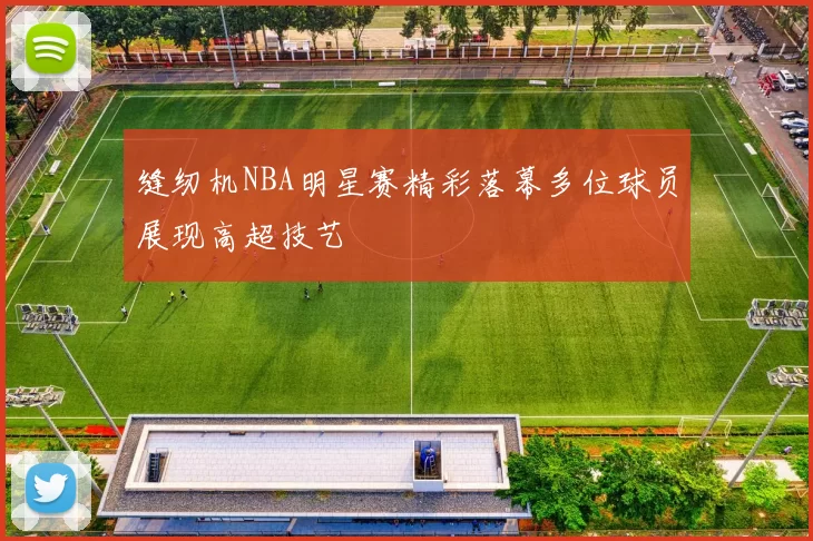 缝纫机NBA明星赛精彩落幕多位球员展现高超技艺