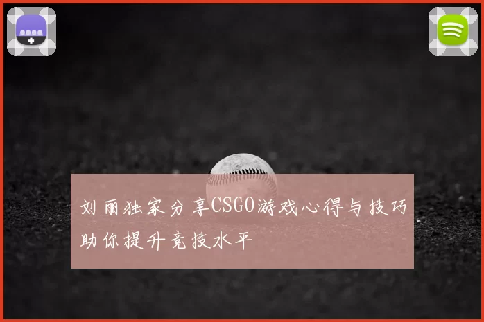 刘丽独家分享CSGO游戏心得与技巧助你提升竞技水平