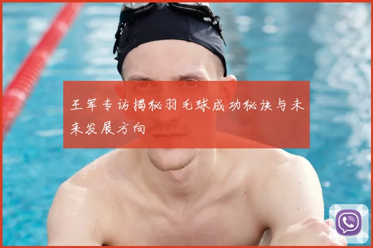 王军专访揭秘羽毛球成功秘诀与未来发展方向