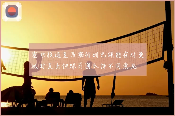 塞尔报道皇马期待姆巴佩能在对曼城时复出但球员团队持不同意见