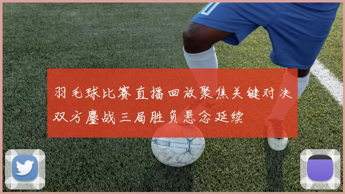 羽毛球比赛直播回放聚焦关键对决双方鏖战三局胜负悬念延续