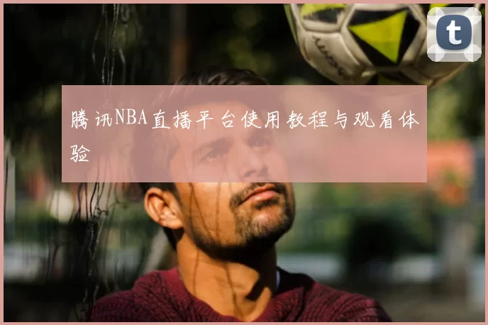 腾讯NBA直播平台使用教程与观看体验
