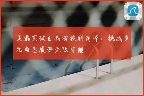 吴磊突破自我演技新高峰，挑战多元角色展现无限可能