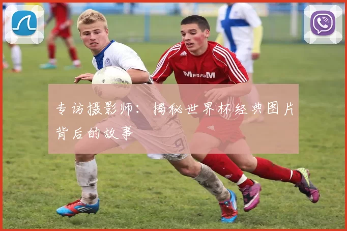 专访摄影师:揭秘世界杯经典图片背后的故事