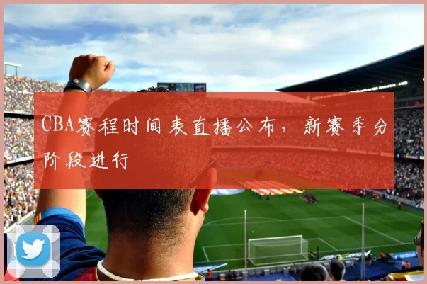 CBA赛程时间表直播公布,新赛季分阶段进行