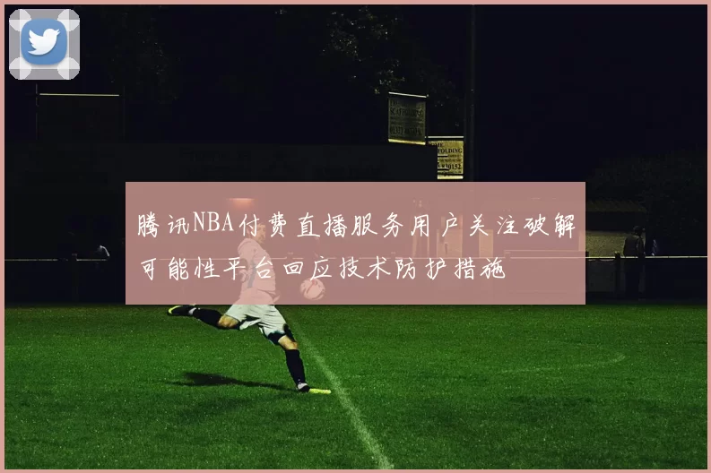 腾讯NBA付费直播服务用户关注破解可能性平台回应技术防护措施