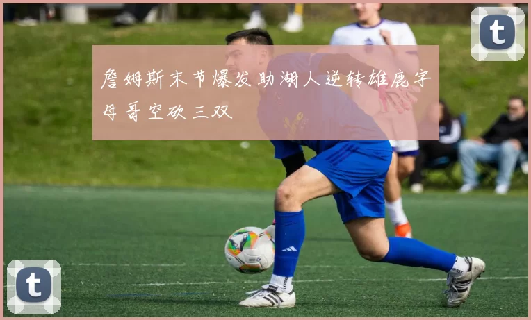 詹姆斯末节爆发助湖人逆转雄鹿字母哥空砍三双