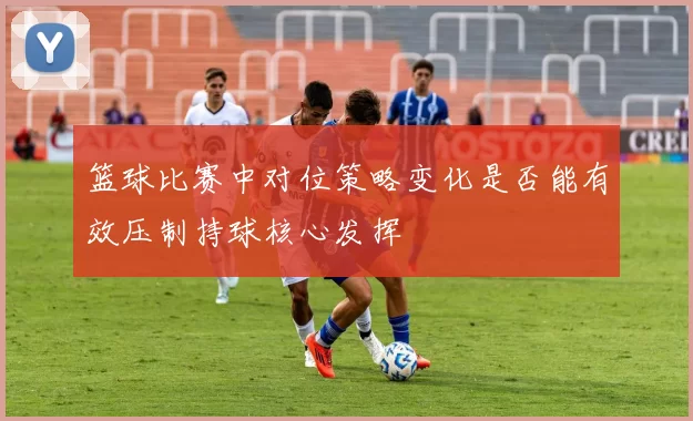 篮球比赛中对位策略变化是否能有效压制持球核心发挥