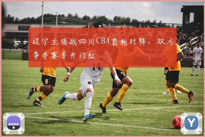 辽宁主场战四川CBA首轮对阵,双方争夺赛季开门红