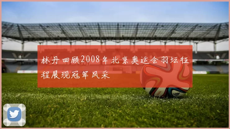 林丹回顾2008年北京奥运会羽坛征程展现冠军风采
