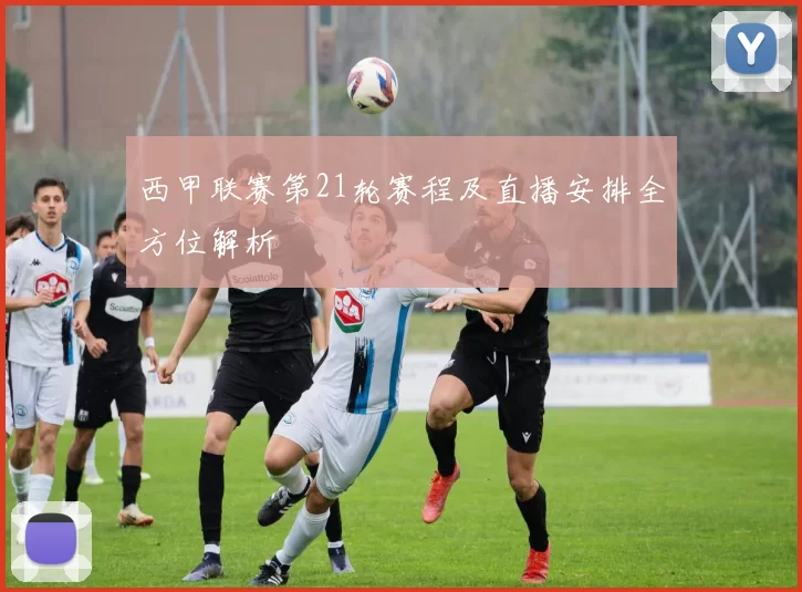 西甲联赛第21轮赛程及直播安排全方位解析