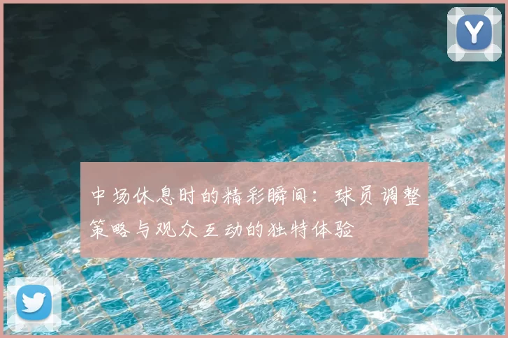 中场休息时的精彩瞬间：球员调整策略与观众互动的独特体验