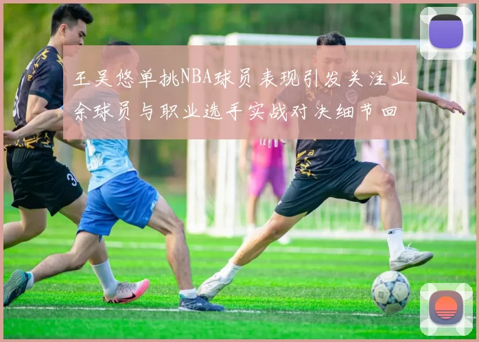 王吴悠单挑NBA球员表现引发关注业余球员与职业选手实战对决细节回顾