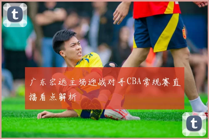 广东宏远主场迎战对手CBA常规赛直播看点解析