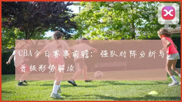 CBA今日赛事前瞻：强队对阵分析与晋级形势解读